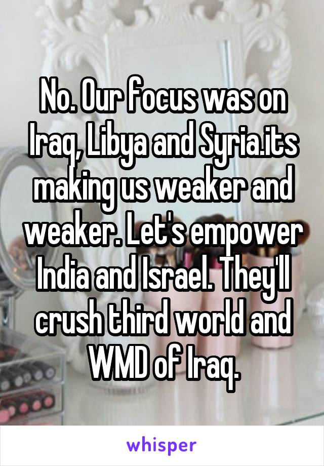 No. Our focus was on Iraq, Libya and Syria.its making us weaker and weaker. Let's empower India and Israel. They'll crush third world and WMD of Iraq.