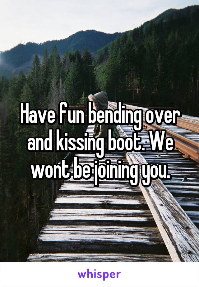 Have fun bending over and kissing boot. We wont be joining you.