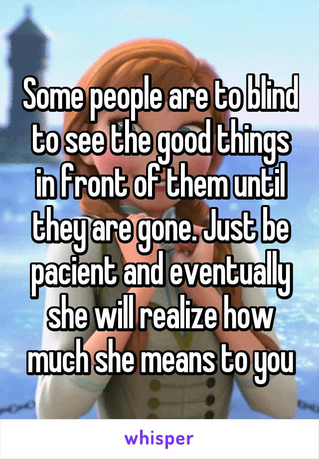 Some people are to blind to see the good things in front of them until they are gone. Just be pacient and eventually she will realize how much she means to you