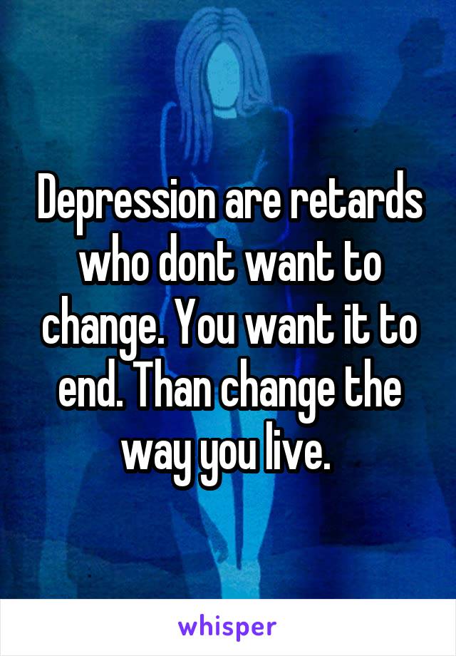 Depression are retards who dont want to change. You want it to end. Than change the way you live. 