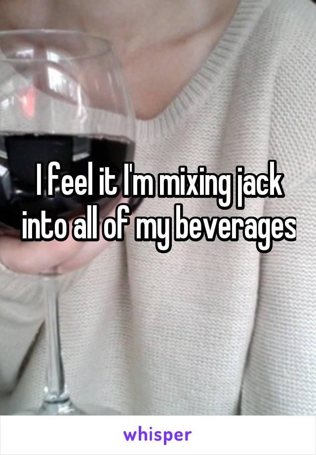 I feel it I'm mixing jack into all of my beverages 