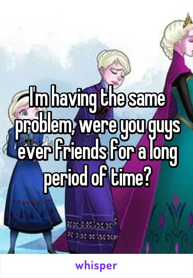 I'm having the same problem, were you guys ever friends for a long period of time?