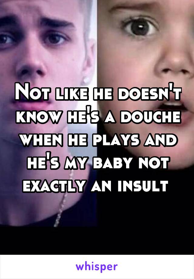 Not like he doesn't know he's a douche when he plays and he's my baby not exactly an insult 