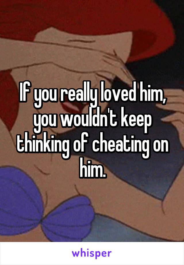 If you really loved him, you wouldn't keep thinking of cheating on him.