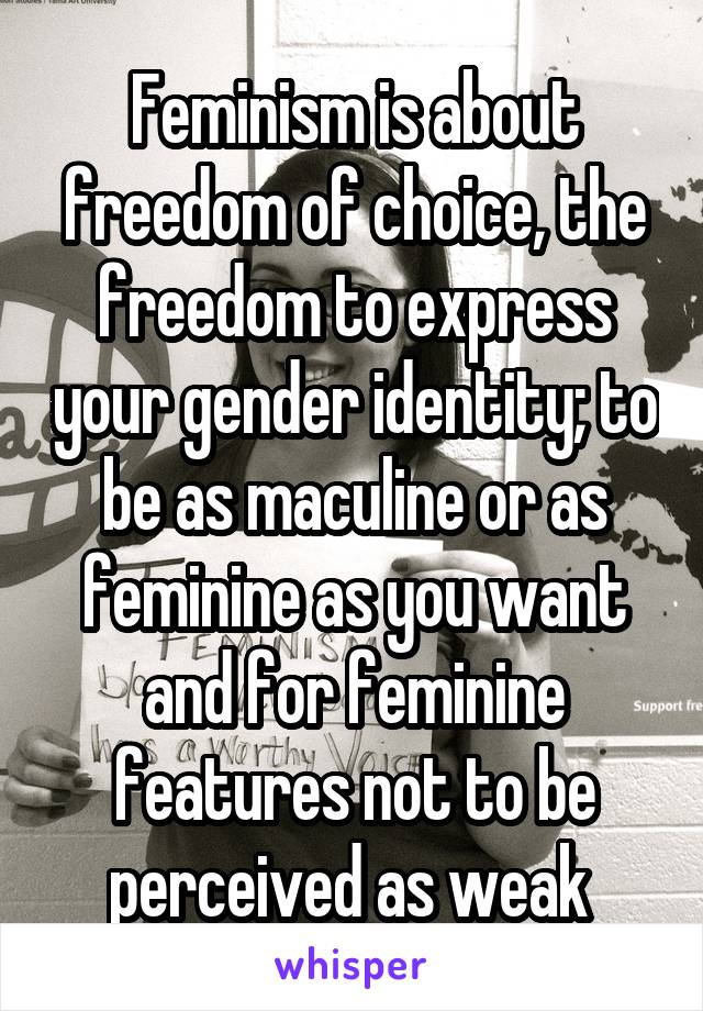 Feminism is about freedom of choice, the freedom to express your gender identity; to be as maculine or as feminine as you want and for feminine features not to be perceived as weak 