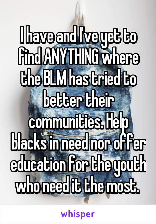 I have and I've yet to find ANYTHING where the BLM has tried to better their communities. Help blacks in need nor offer education for the youth who need it the most. 