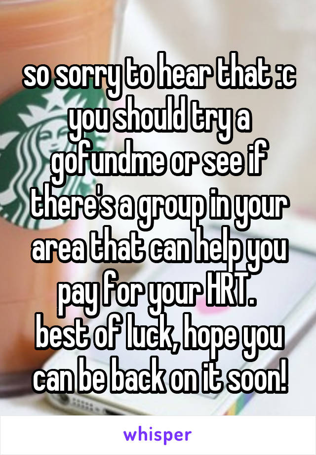 so sorry to hear that :c you should try a gofundme or see if there's a group in your area that can help you pay for your HRT. 
best of luck, hope you can be back on it soon!