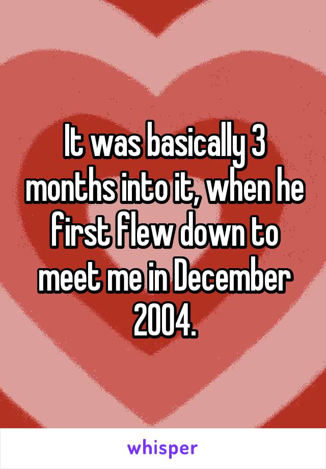 It was basically 3 months into it, when he first flew down to meet me in December 2004.