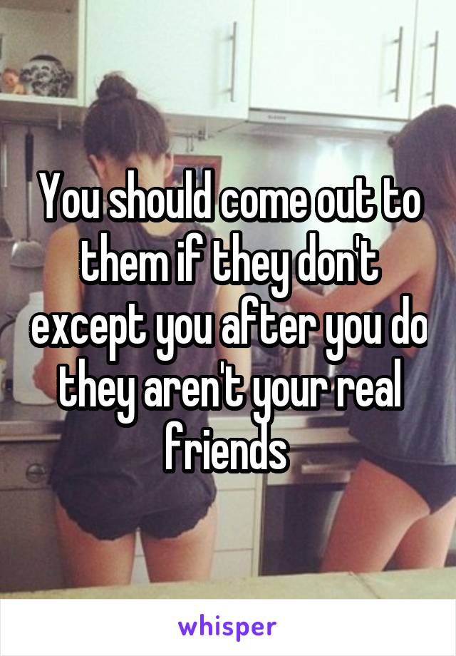 You should come out to them if they don't except you after you do they aren't your real friends 