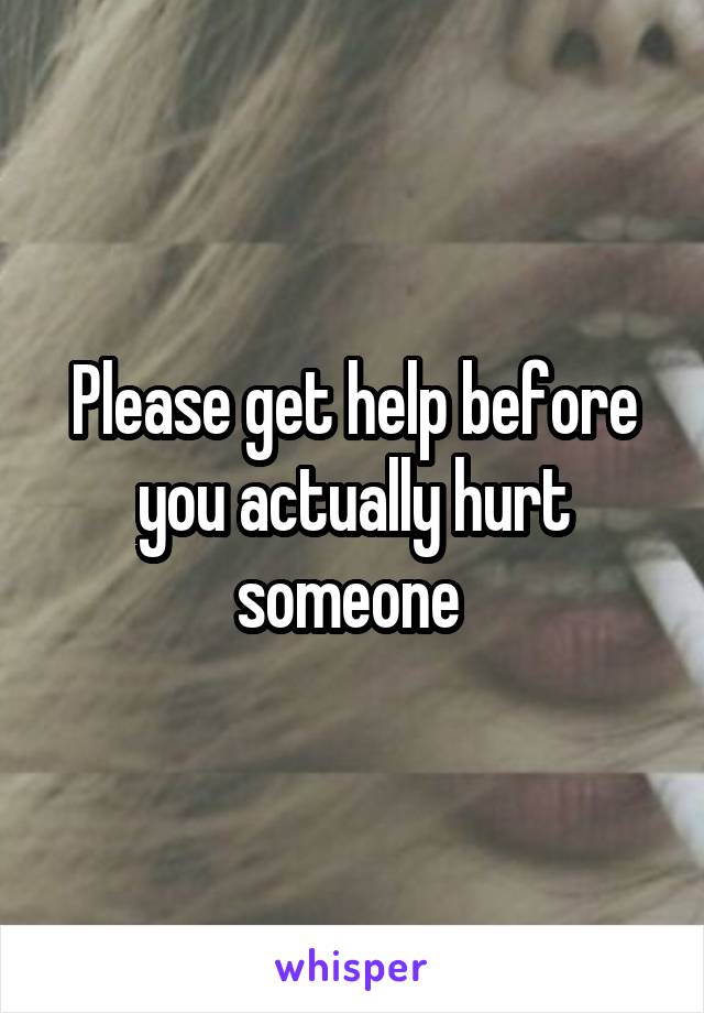 Please get help before you actually hurt someone 