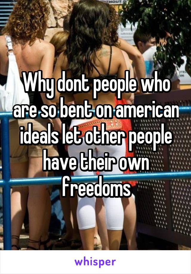 Why dont people who are so bent on american ideals let other people have their own freedoms