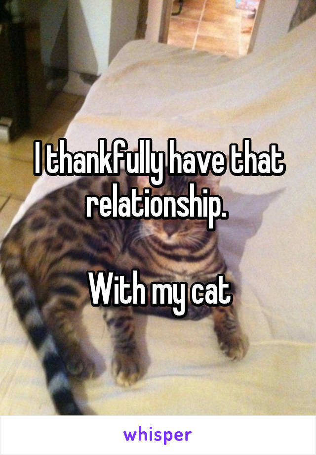 I thankfully have that relationship. 

With my cat