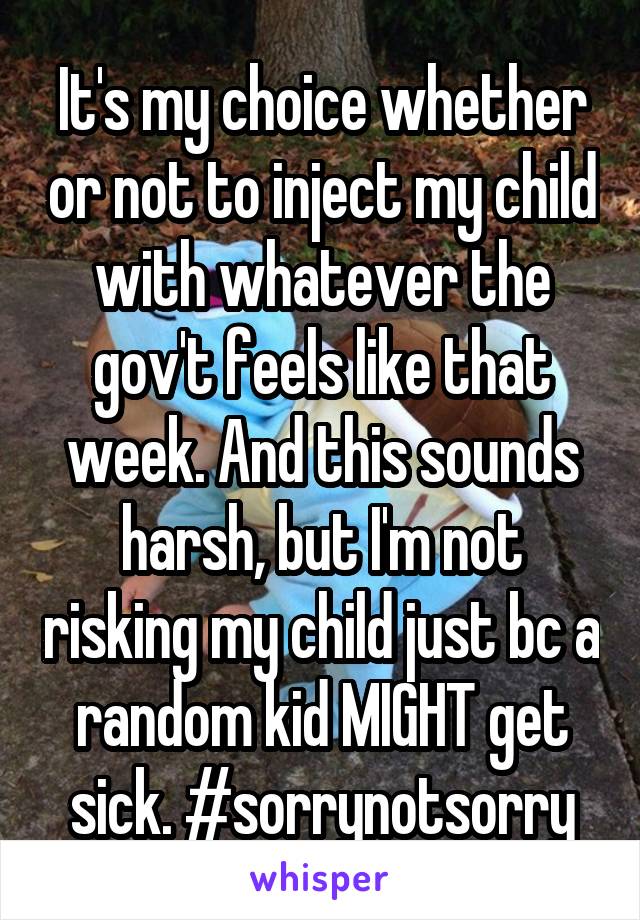 It's my choice whether or not to inject my child with whatever the gov't feels like that week. And this sounds harsh, but I'm not risking my child just bc a random kid MIGHT get sick. #sorrynotsorry