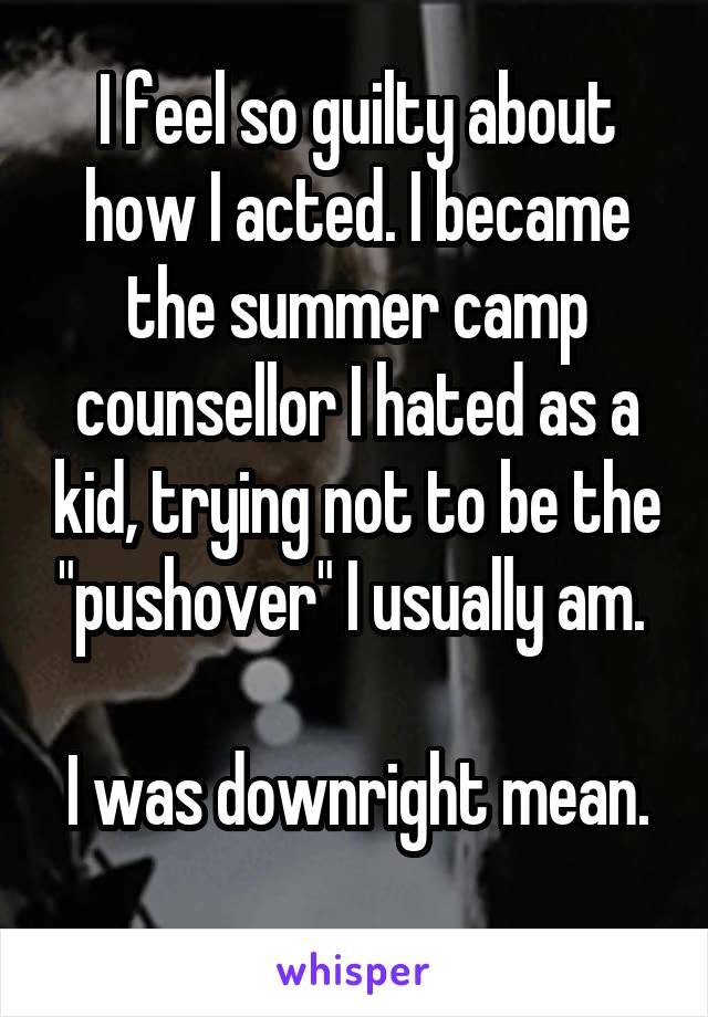 I feel so guilty about how I acted. I became the summer camp counsellor I hated as a kid, trying not to be the "pushover" I usually am. 

I was downright mean. 