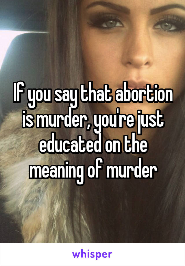 If you say that abortion is murder, you're just educated on the meaning of murder