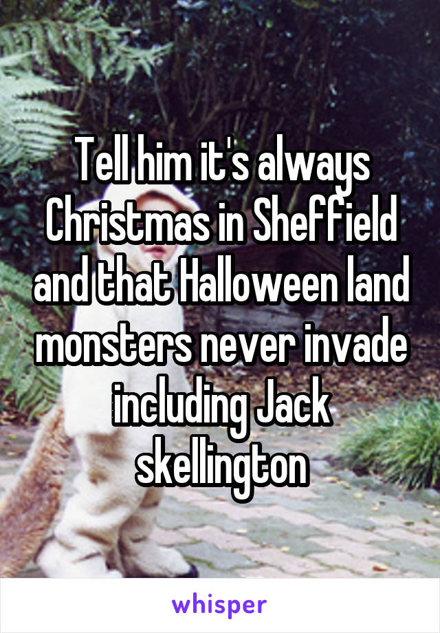 Tell him it's always Christmas in Sheffield and that Halloween land monsters never invade including Jack skellington