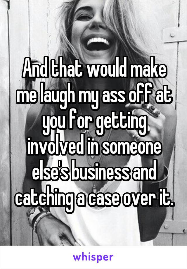 And that would make me laugh my ass off at you for getting involved in someone else's business and catching a case over it.