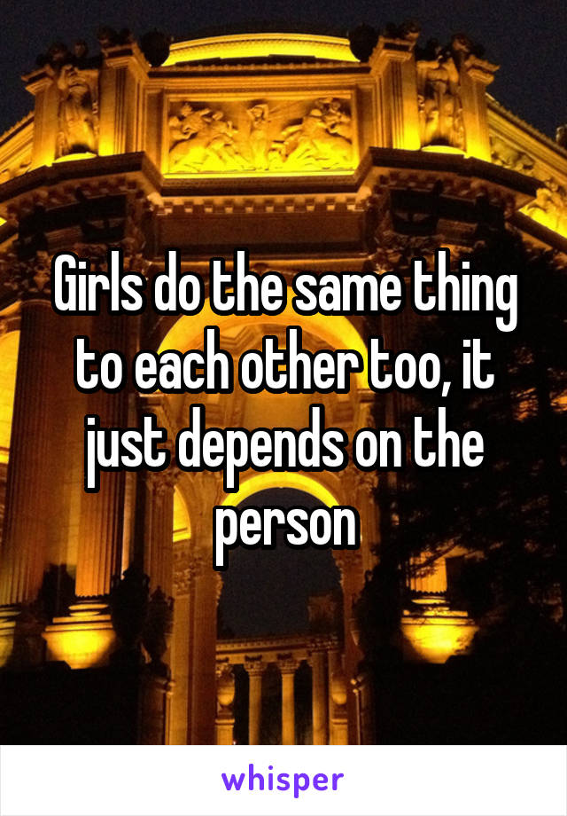 Girls do the same thing to each other too, it just depends on the person