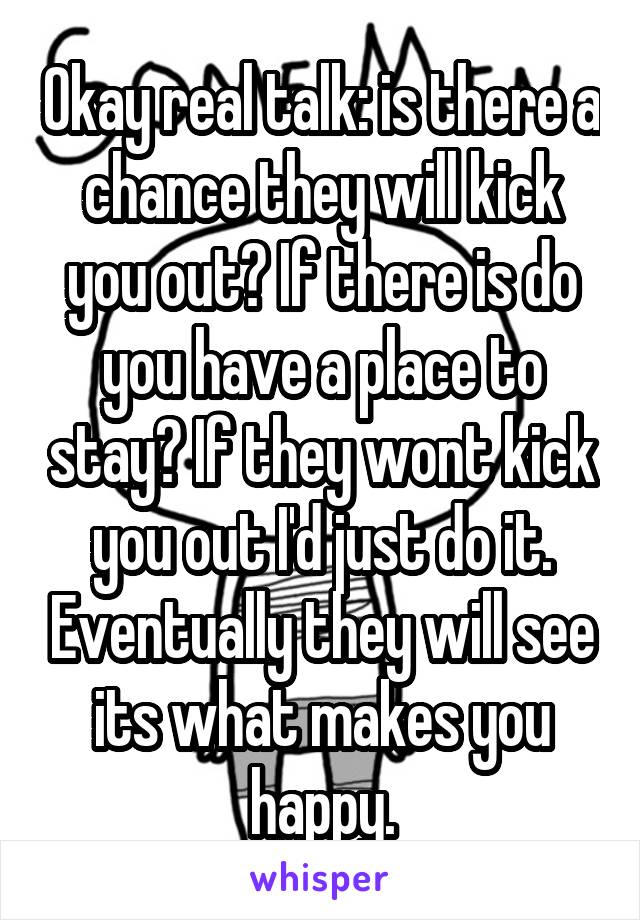 Okay real talk: is there a chance they will kick you out? If there is do you have a place to stay? If they wont kick you out I'd just do it. Eventually they will see its what makes you happy.