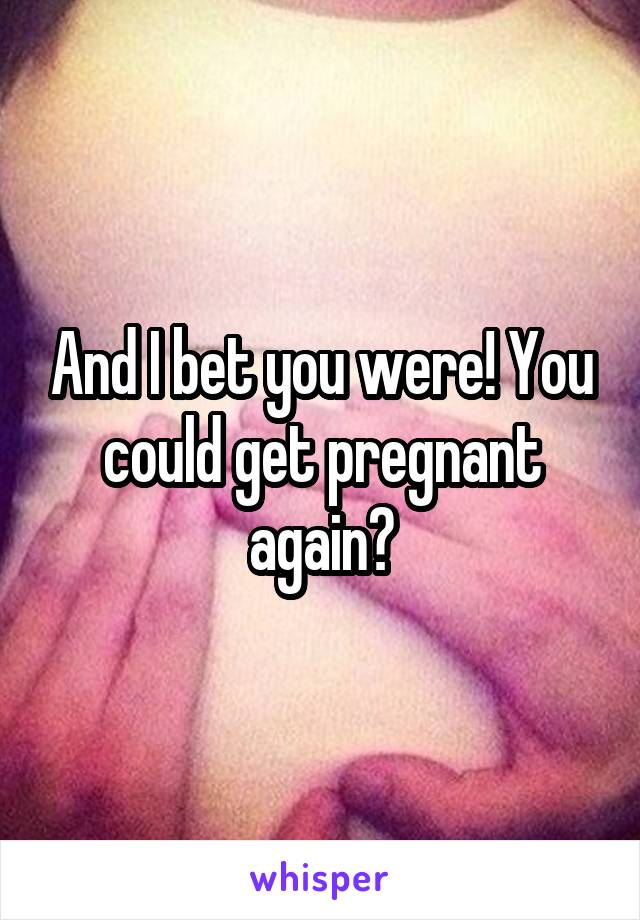 And I bet you were! You could get pregnant again?