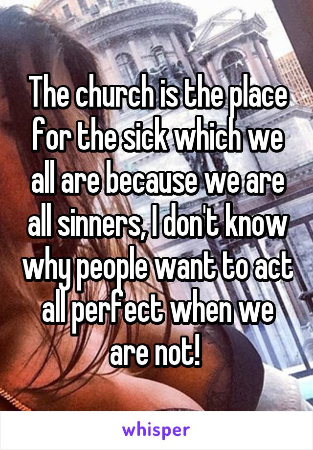 The church is the place for the sick which we all are because we are all sinners, I don't know why people want to act all perfect when we are not! 