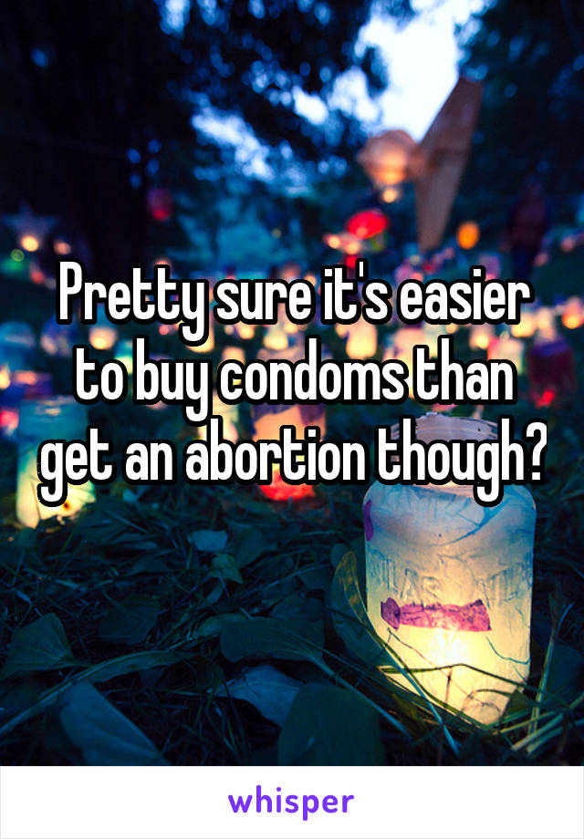 Pretty sure it's easier to buy condoms than get an abortion though? 