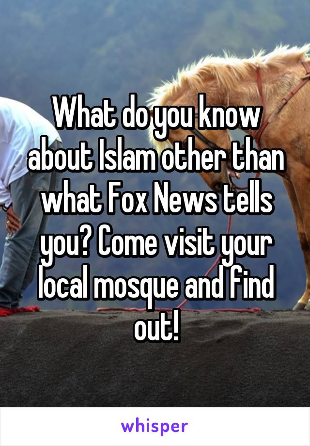 What do you know about Islam other than what Fox News tells you? Come visit your local mosque and find out!