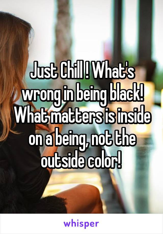 Just Chill ! What's wrong in being black! What matters is inside on a being, not the outside color! 