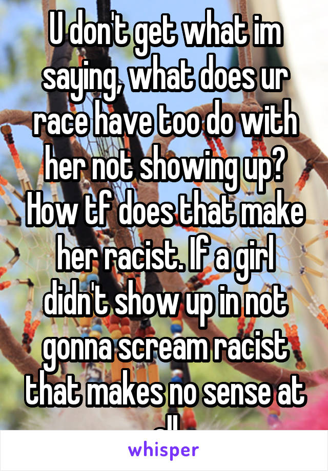 U don't get what im saying, what does ur race have too do with her not showing up? How tf does that make her racist. If a girl didn't show up in not gonna scream racist that makes no sense at all