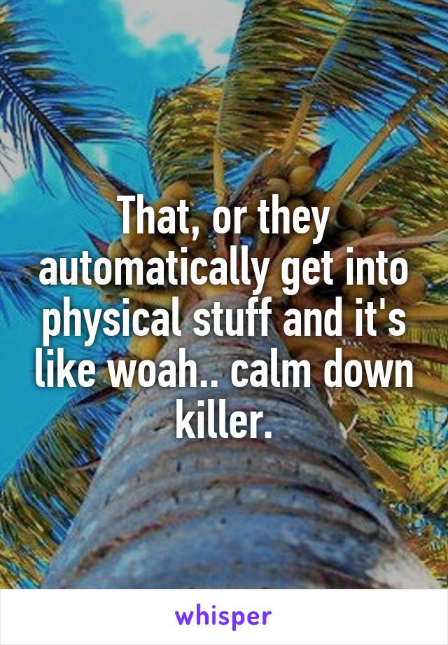 That, or they automatically get into physical stuff and it's like woah.. calm down killer.