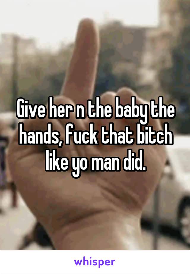 Give her n the baby the hands, fuck that bitch like yo man did.