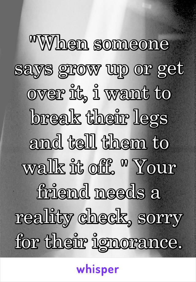 "When someone says grow up or get over it, i want to break their legs and tell them to walk it off. " Your friend needs a reality check, sorry for their ignorance.