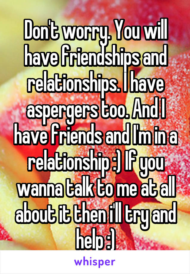 Don't worry. You will have friendships and relationships. I have aspergers too. And I have friends and I'm in a relationship :) If you wanna talk to me at all about it then i'll try and help :)