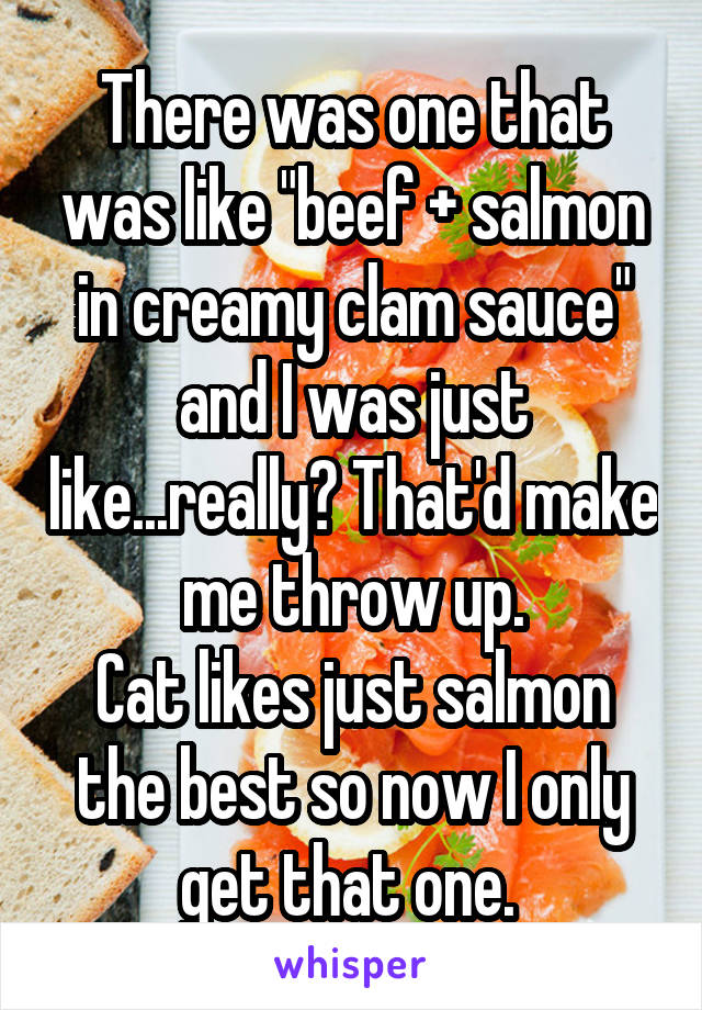 There was one that was like "beef + salmon in creamy clam sauce" and I was just like...really? That'd make me throw up.
Cat likes just salmon the best so now I only get that one. 