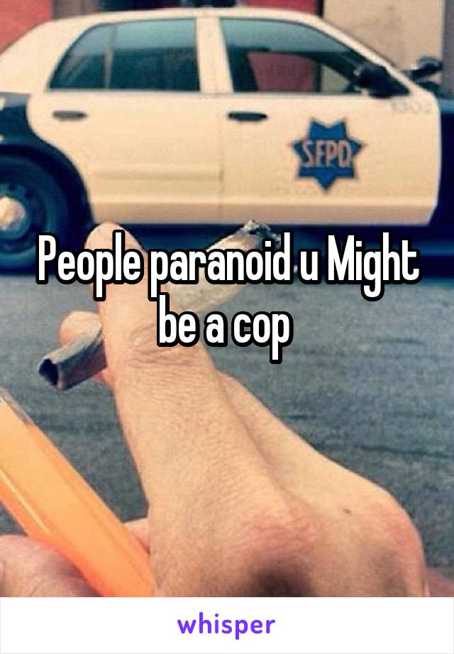 People paranoid u Might be a cop 
