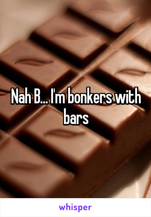 Nah B... I'm bonkers with bars