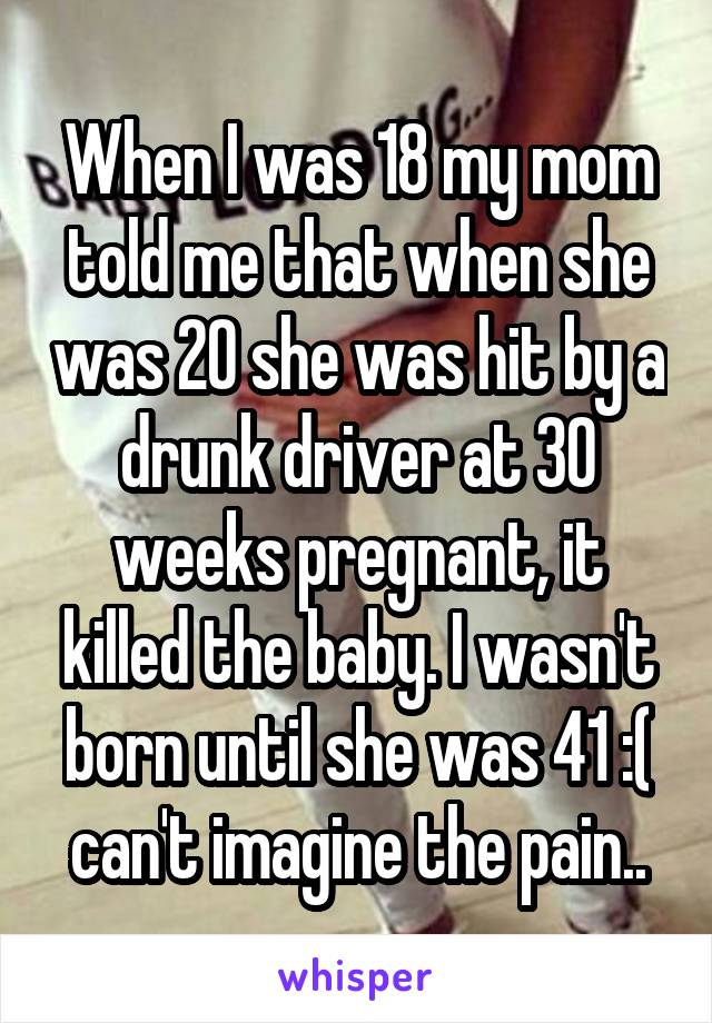 When I was 18 my mom told me that when she was 20 she was hit by a drunk driver at 30 weeks pregnant, it killed the baby. I wasn't born until she was 41 :( can't imagine the pain..