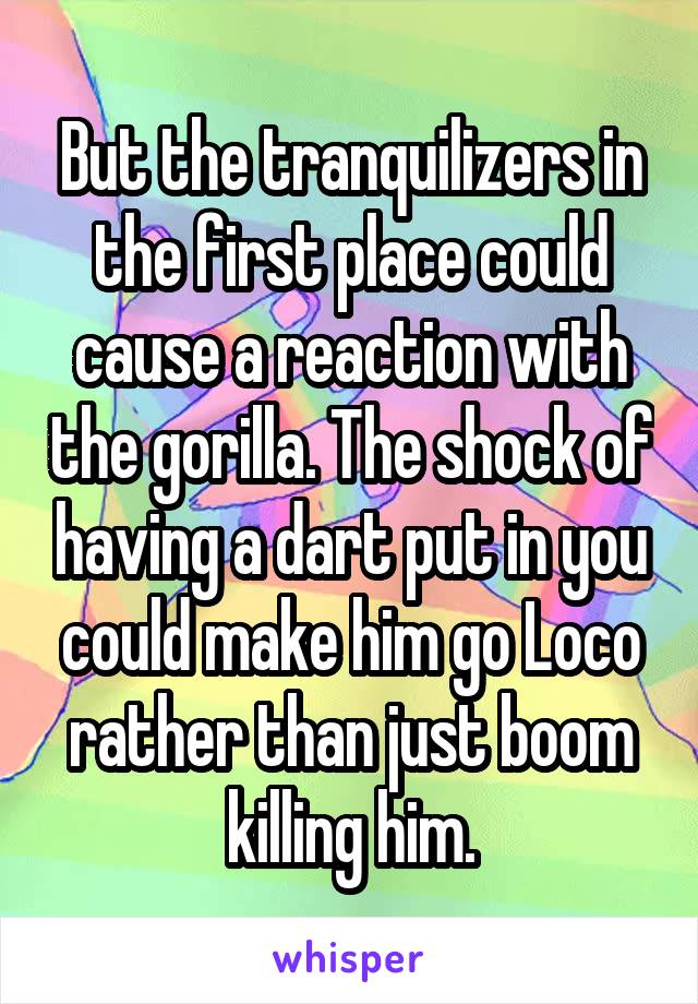 But the tranquilizers in the first place could cause a reaction with the gorilla. The shock of having a dart put in you could make him go Loco rather than just boom killing him.