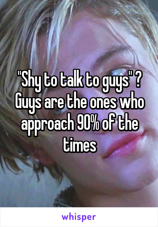 "Shy to talk to guys" ? Guys are the ones who approach 90% of the times
