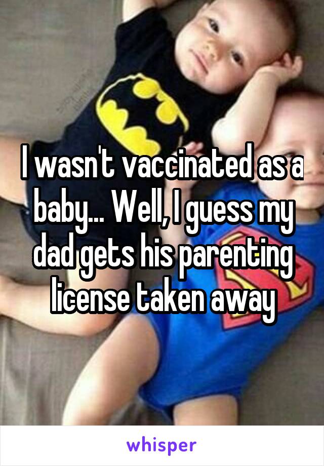 I wasn't vaccinated as a baby... Well, I guess my dad gets his parenting license taken away