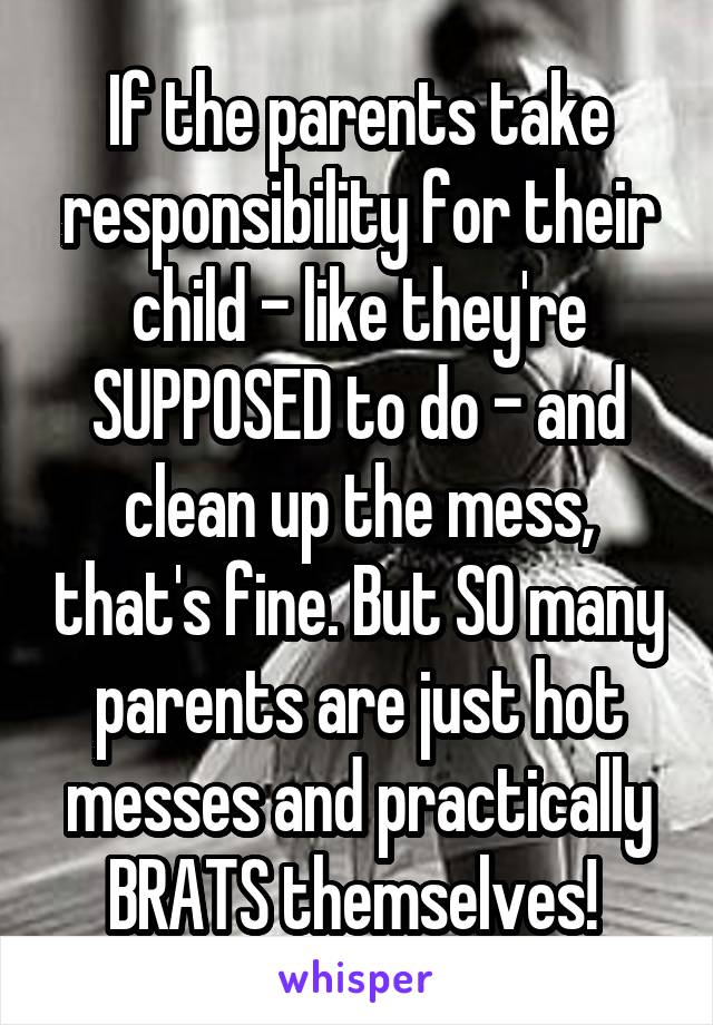 If the parents take responsibility for their child - like they're SUPPOSED to do - and clean up the mess, that's fine. But SO many parents are just hot messes and practically BRATS themselves! 