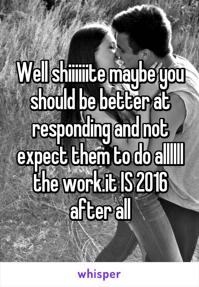 Well shiiiiiite maybe you should be better at responding and not expect them to do allllll the work.it IS 2016 after all