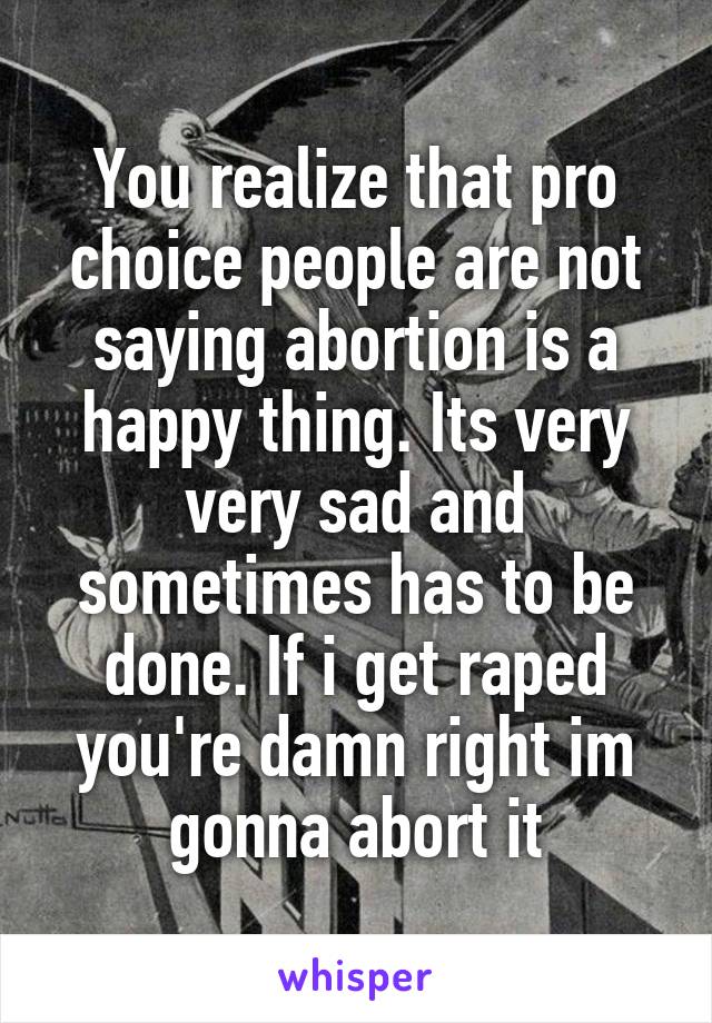 You realize that pro choice people are not saying abortion is a happy thing. Its very very sad and sometimes has to be done. If i get raped you're damn right im gonna abort it