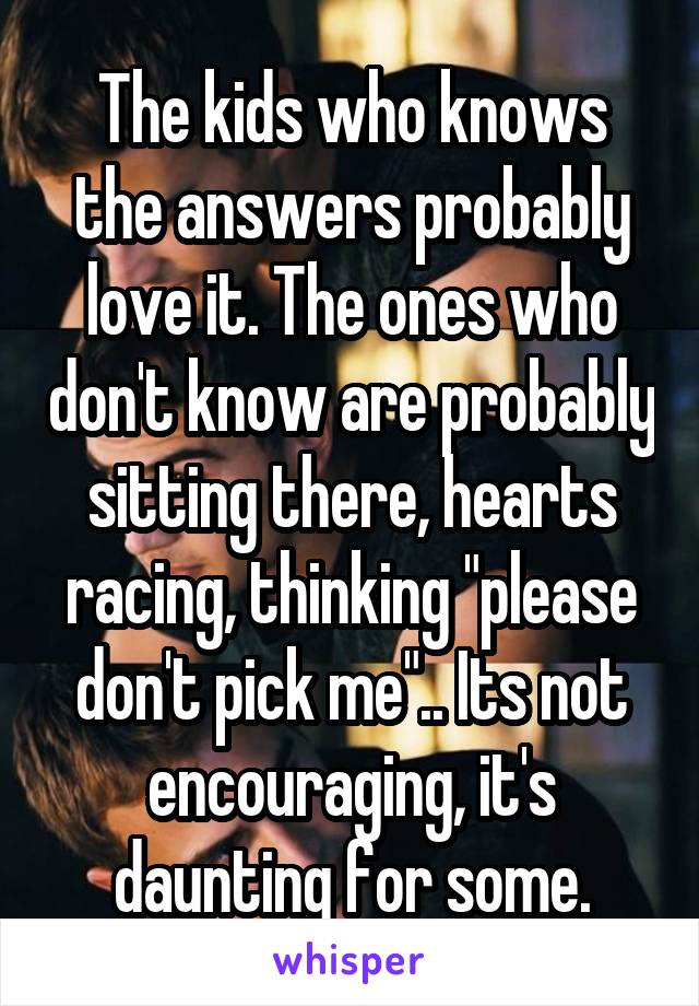 The kids who knows the answers probably love it. The ones who don't know are probably sitting there, hearts racing, thinking "please don't pick me".. Its not encouraging, it's daunting for some.