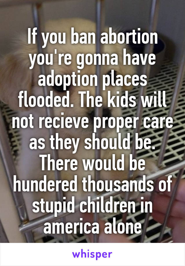 If you ban abortion you're gonna have adoption places flooded. The kids will not recieve proper care as they should be. There would be hundered thousands of stupid children in america alone