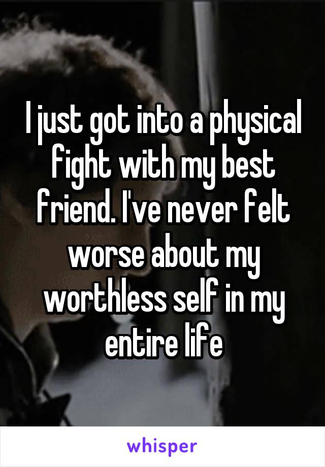 I just got into a physical fight with my best friend. I've never felt worse about my worthless self in my entire life