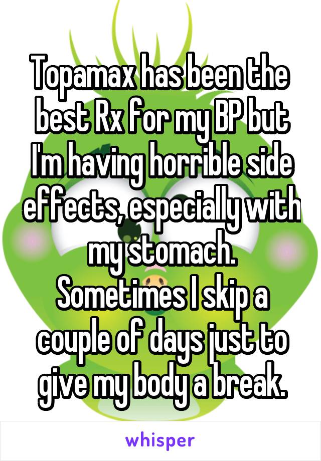 Topamax has been the  best Rx for my BP but I'm having horrible side effects, especially with my stomach. Sometimes I skip a couple of days just to give my body a break.
