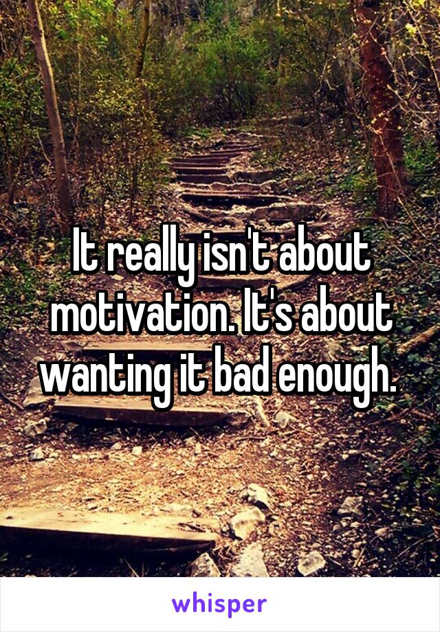 It really isn't about motivation. It's about wanting it bad enough. 