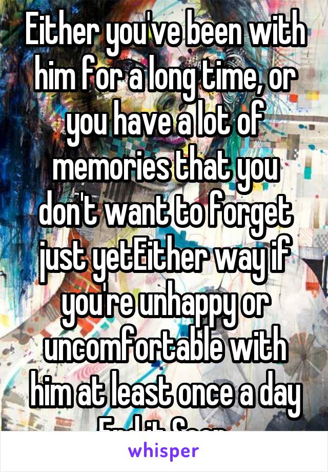 Either you've been with him for a long time, or you have a lot of memories that you don't want to forget just yetEither way if you're unhappy or uncomfortable with him at least once a day
End it.Soon.