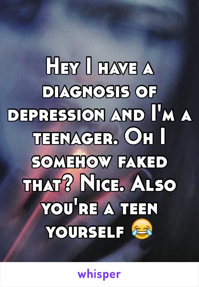 Hey I have a diagnosis of depression and I'm a teenager. Oh I somehow faked that? Nice. Also you're a teen yourself 😂